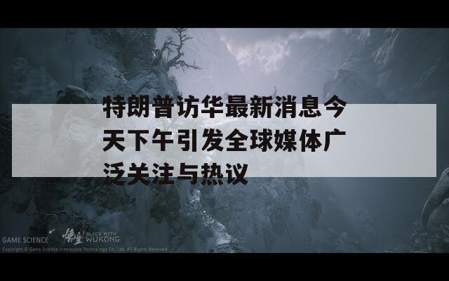 特朗普访华最新消息今天下午引发全球媒体广泛关注与热议