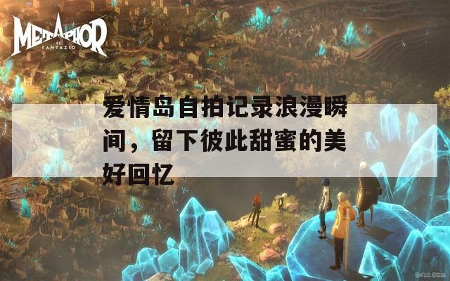 爱情岛自拍记录浪漫瞬间，留下彼此甜蜜的美好回忆  第1张