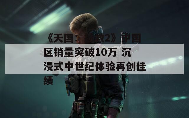 《天国：拯救2》中国区销量突破10万 沉浸式中世纪体验再创佳绩