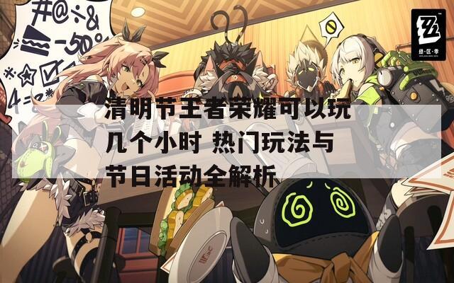 清明节王者荣耀可以玩几个小时 热门玩法与节日活动全解析