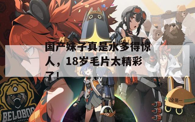 国产妹子真是水多得惊人，18岁毛片太精彩了！
