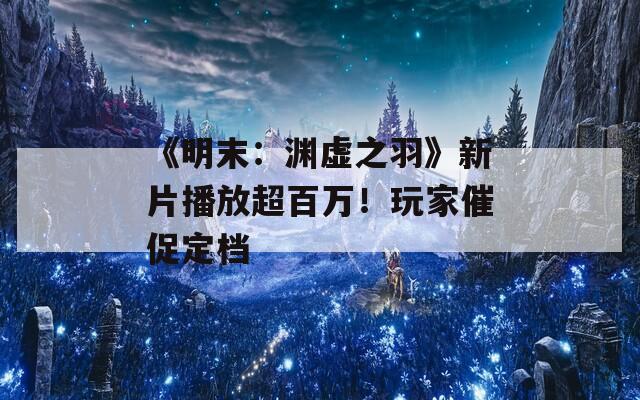 《明末：渊虚之羽》新片播放超百万！玩家催促定档  第1张