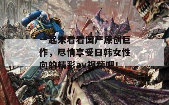 一起来看看国产原创巨作，尽情享受日韩女性向的精彩av视频吧！