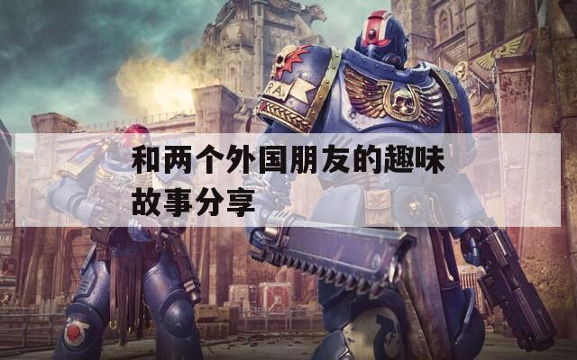 和两个外国朋友的趣味故事分享  第1张