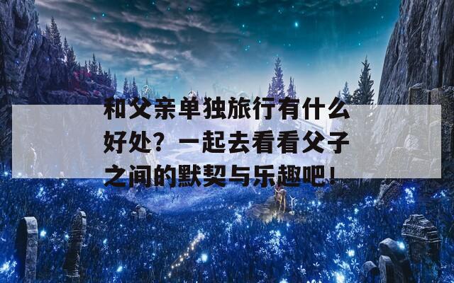 和父亲单独旅行有什么好处？一起去看看父子之间的默契与乐趣吧！