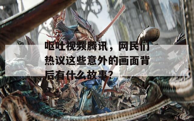 呕吐视频腾讯，网民们热议这些意外的画面背后有什么故事？