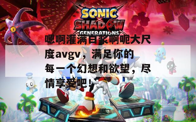 嗯啊灌满白浆啊呃大尺度avgv，满足你的每一个幻想和欲望，尽情享受吧！