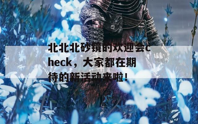 北北北砂镜的欢迎会check，大家都在期待的新活动来啦！  第1张