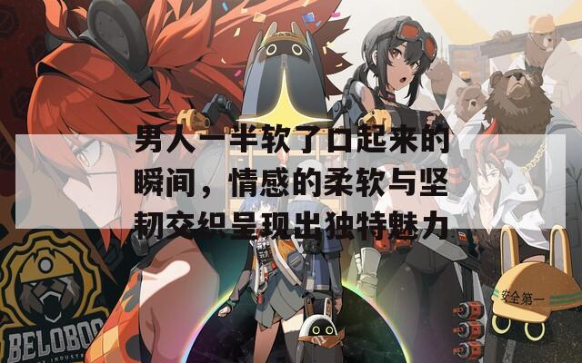 男人一半软了口起来的瞬间，情感的柔软与坚韧交织呈现出独特魅力