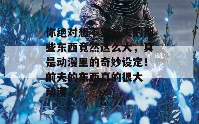 你绝对想不到前夫的那些东西竟然这么大，真是动漫里的奇妙设定！前夫的东西真的很大 动漫  第1张