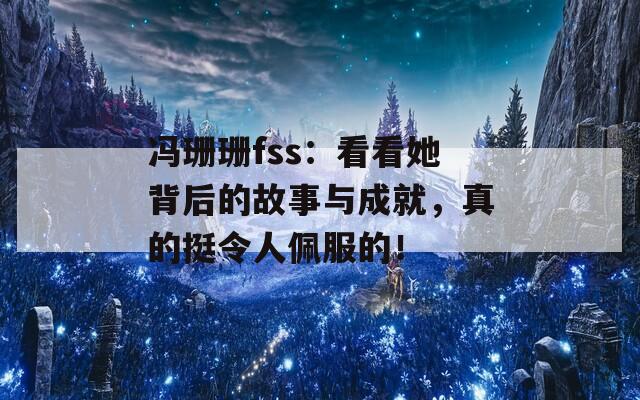 冯珊珊fss：看看她背后的故事与成就，真的挺令人佩服的！
