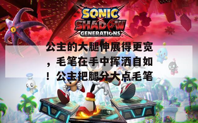 公主的大腿伸展得更宽，毛笔在手中挥洒自如！公主把腿分大点毛笔