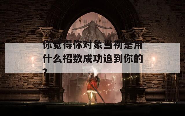 你觉得你对象当初是用什么招数成功追到你的？