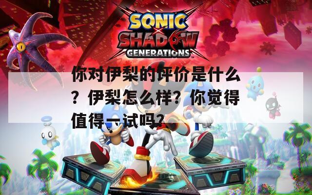 你对伊梨的评价是什么？伊梨怎么样？你觉得值得一试吗？