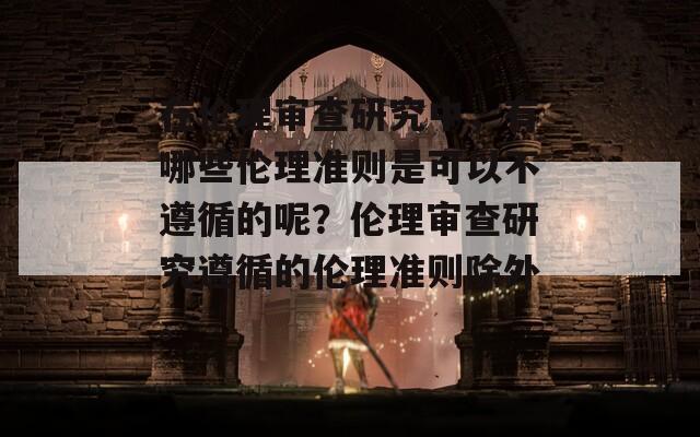在伦理审查研究中，有哪些伦理准则是可以不遵循的呢？伦理审查研究遵循的伦理准则除外。  第1张
