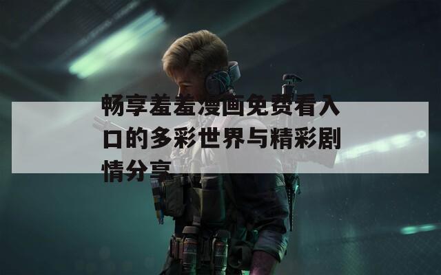 畅享羞羞漫画免费看入口的多彩世界与精彩剧情分享