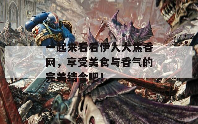 一起来看看伊人大焦香网，享受美食与香气的完美结合吧！  第1张