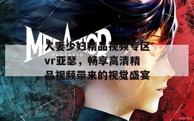 人妻少妇精品视频专区vr亚瑟，畅享高清精品视频带来的视觉盛宴