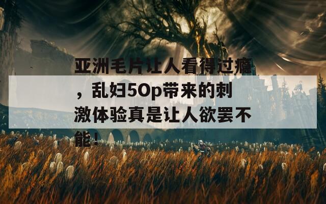 亚洲毛片让人看得过瘾，乱妇5Op带来的刺激体验真是让人欲罢不能！