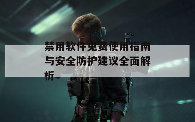禁用软件免费使用指南与安全防护建议全面解析