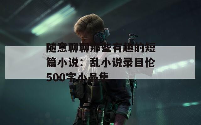 随意聊聊那些有趣的短篇小说：乱小说录目伦500字小品集