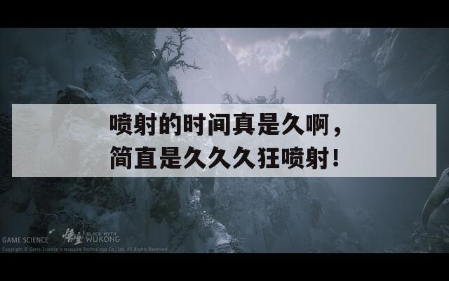 喷射的时间真是久啊，简直是久久久狂喷射！