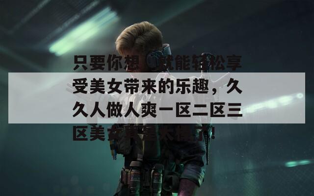 只要你想，就能轻松享受美女带来的乐趣，久久人做人爽一区二区三区美女真是太棒了！  第1张