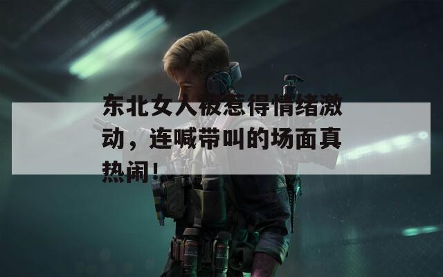 东北女人被惹得情绪激动，连喊带叫的场面真热闹！