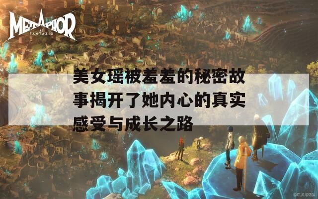 美女瑶被羞羞的秘密故事揭开了她内心的真实感受与成长之路  第1张