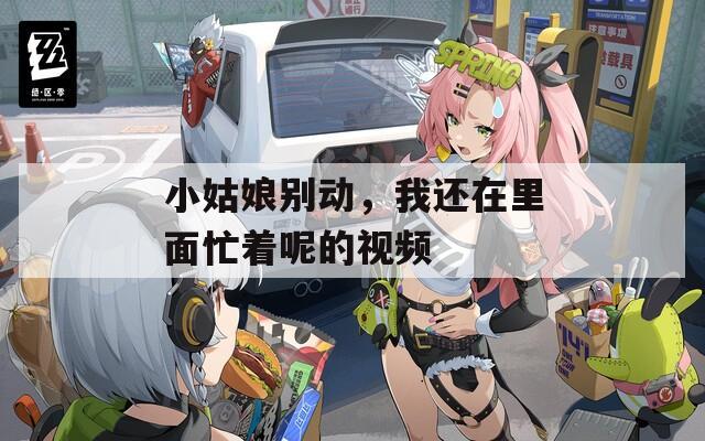 小姑娘别动，我还在里面忙着呢的视频  第1张