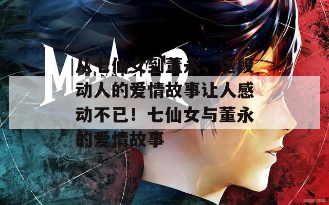 从七仙女到董永，这段动人的爱情故事让人感动不已！七仙女与董永的爱情故事