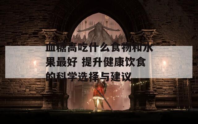 血糖高吃什么食物和水果最好 提升健康饮食的科学选择与建议