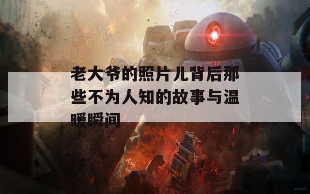老大爷的照片儿背后那些不为人知的故事与温暖瞬间