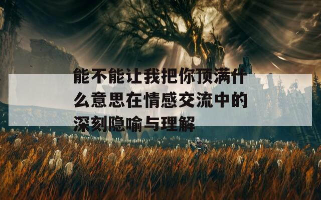 能不能让我把你顶满什么意思在情感交流中的深刻隐喻与理解