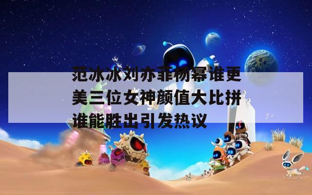 范冰冰刘亦菲杨幂谁更美三位女神颜值大比拼谁能胜出引发热议  第1张