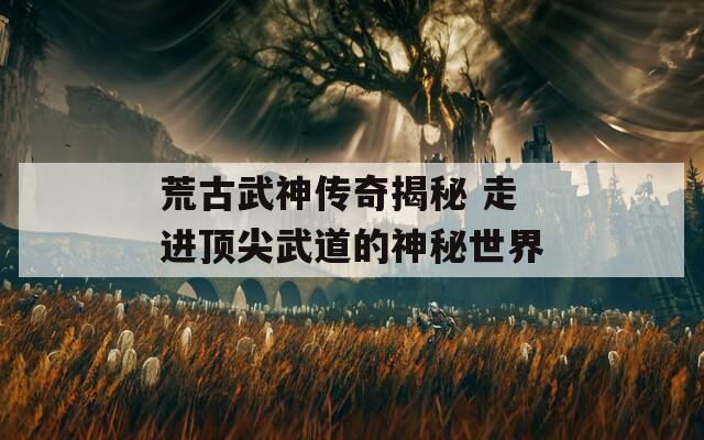 荒古武神传奇揭秘 走进顶尖武道的神秘世界