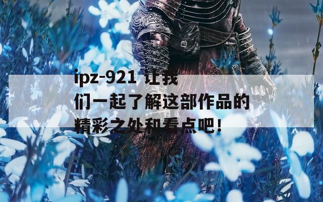 ipz-921 让我们一起了解这部作品的精彩之处和看点吧！