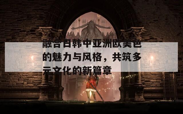 融合日韩中亚洲欧美色的魅力与风格，共筑多元文化的新篇章  第1张