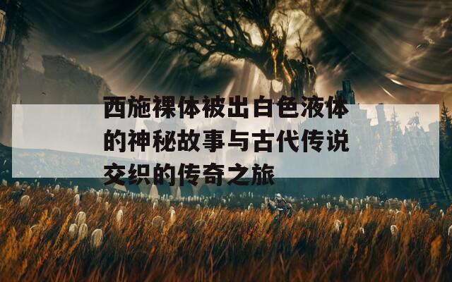 西施裸体被出白色液体的神秘故事与古代传说交织的传奇之旅