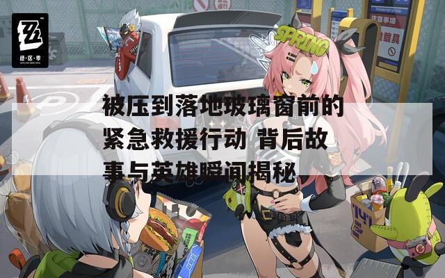 被压到落地玻璃窗前的紧急救援行动 背后故事与英雄瞬间揭秘  第1张