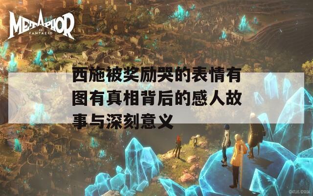 西施被奖励哭的表情有图有真相背后的感人故事与深刻意义  第1张