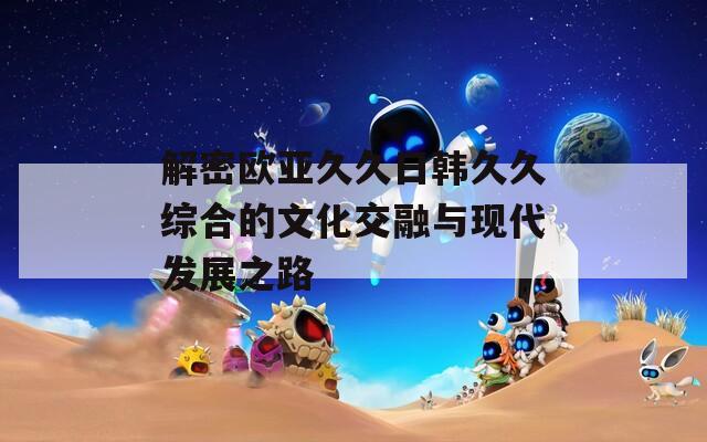 解密欧亚久久日韩久久综合的文化交融与现代发展之路  第1张