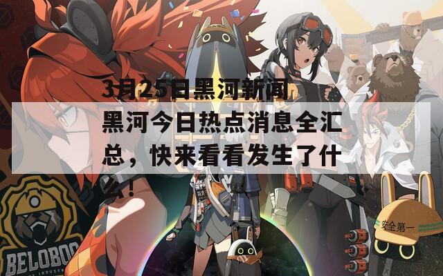 3月25日黑河新闻 黑河今日热点消息全汇总，快来看看发生了什么！  第1张