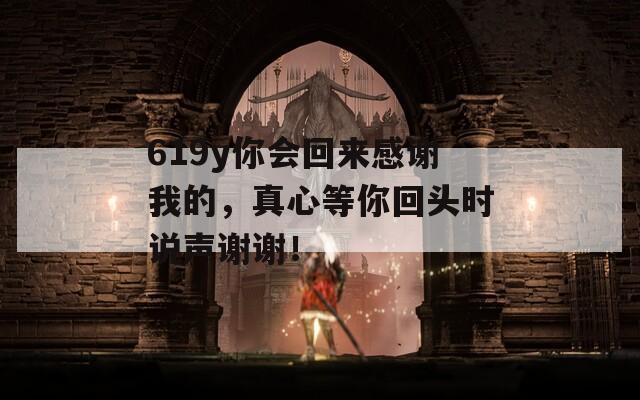619y你会回来感谢我的，真心等你回头时说声谢谢！  第1张