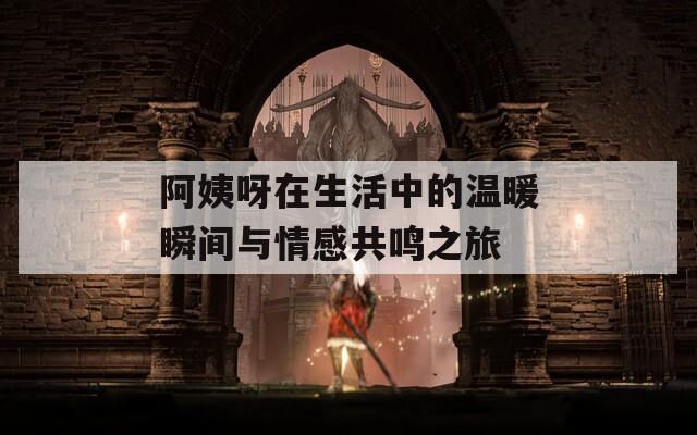 阿姨呀在生活中的温暖瞬间与情感共鸣之旅