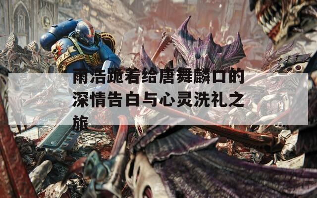 雨浩跪着给唐舞麟口的深情告白与心灵洗礼之旅  第1张