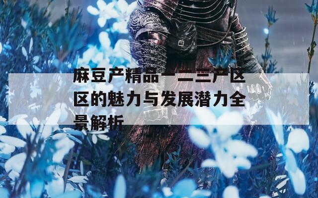 麻豆产精品一二三产区区的魅力与发展潜力全景解析