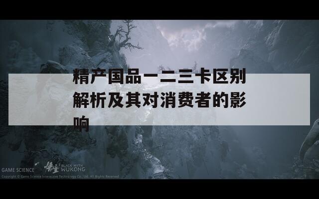 精产国品一二三卡区别解析及其对消费者的影响  第1张