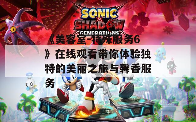 《美容室-特殊服务6》在线观看带你体验独特的美丽之旅与馨香服务