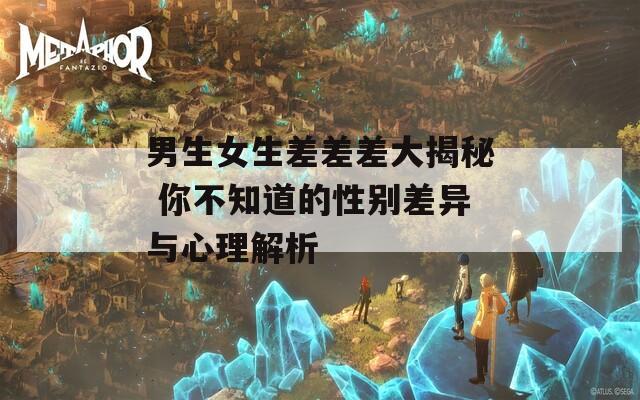 男生女生差差差大揭秘 你不知道的性别差异与心理解析  第1张